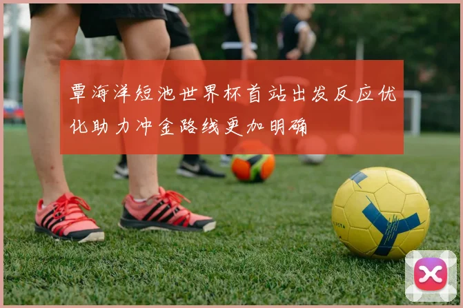 覃海洋短池世界杯首站出发反应优化助力冲金路线更加明确