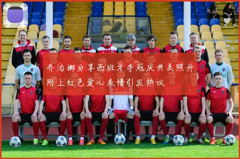 乔治娜分享西班牙夺冠庆典美照并附上红色爱心表情引发热议