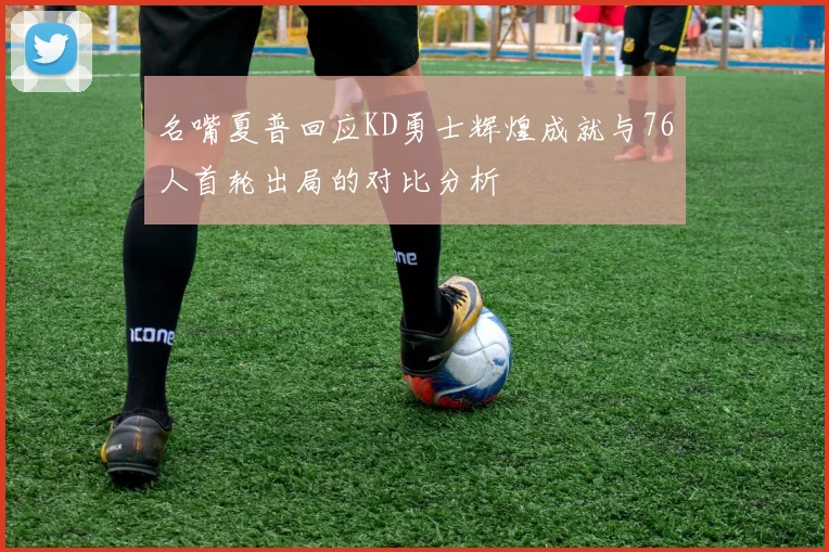 名嘴夏普回应KD勇士辉煌成就与76人首轮出局的对比分析