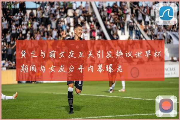 费兰与前女友互关引发热议世界杯期间与女友分手内幕曝光