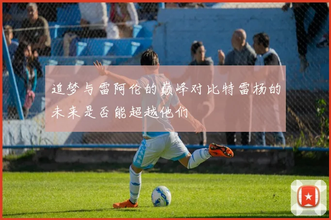 追梦与雷阿伦的巅峰对比特雷杨的未来是否能超越他们