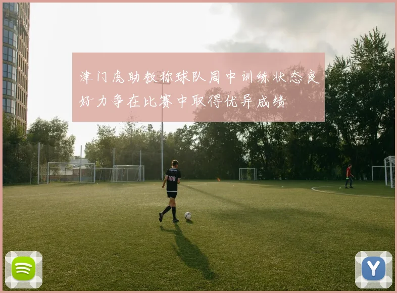 津门虎助教称球队周中训练状态良好力争在比赛中取得优异成绩