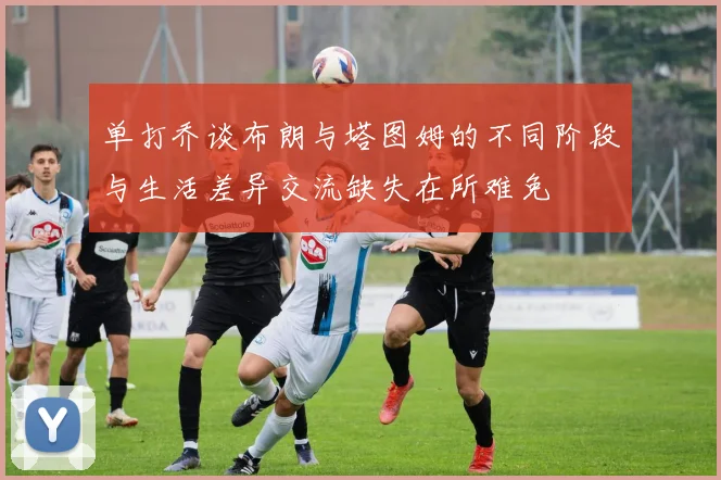 单打乔谈布朗与塔图姆的不同阶段与生活差异交流缺失在所难免