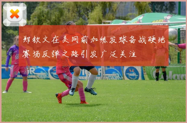 郑钦文在美网前加练发球备战硬地赛场反弹之路引发广泛关注