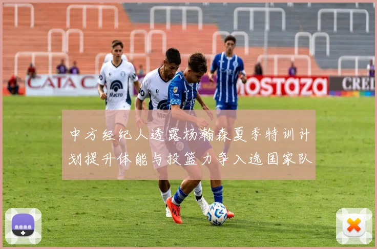 中方经纪人透露杨瀚森夏季特训计划提升体能与投篮力争入选国家队